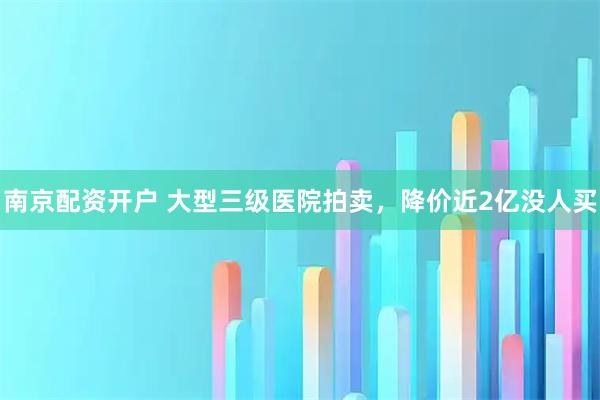 南京配资开户 大型三级医院拍卖，降价近2亿没人买