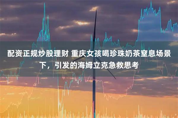 配资正规炒股理财 重庆女孩喝珍珠奶茶窒息场景下，引发的海姆立克急救思考