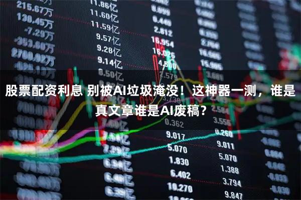 股票配资利息 别被AI垃圾淹没！这神器一测，谁是真文章谁是AI废稿？