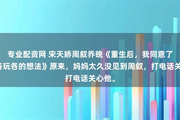 专业配资网 宋天娇周叙乔晚《重生后，我同意了丈夫各玩各的想法》原来，妈妈太久没见到周叙，打电话关心他。