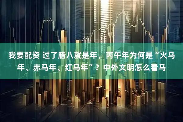 我要配资 过了腊八就是年，丙午年为何是“火马年、赤马年、红马年”？中外文明怎么看马