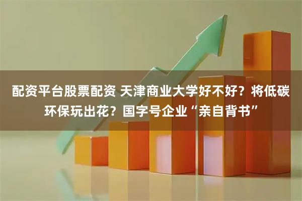 配资平台股票配资 天津商业大学好不好？将低碳环保玩出花？国字号企业“亲自背书”