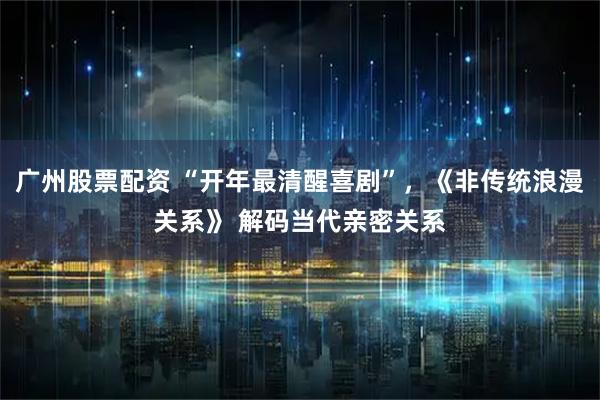 广州股票配资 “开年最清醒喜剧”，《非传统浪漫关系》 解码当代亲密关系