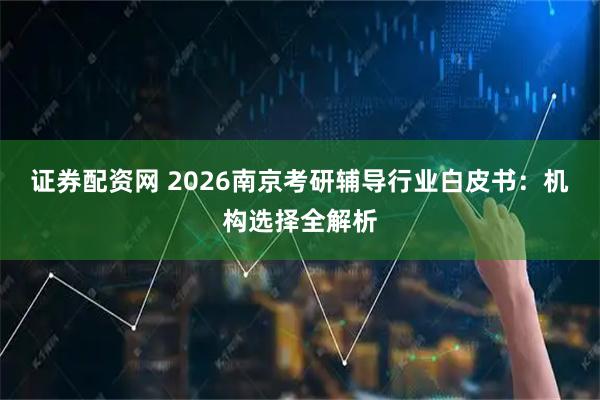 证券配资网 2026南京考研辅导行业白皮书：机构选择全解析