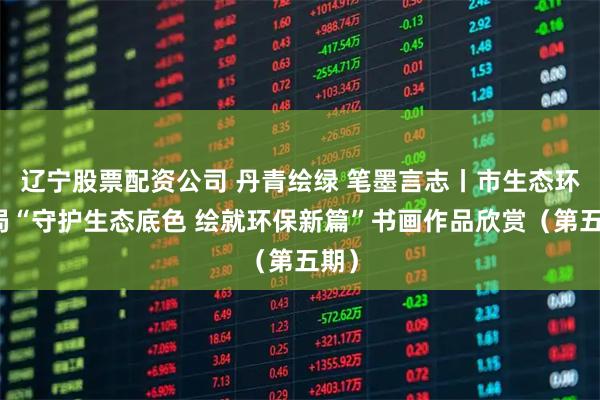 辽宁股票配资公司 丹青绘绿 笔墨言志丨市生态环境局“守护生态底色 绘就环保新篇”书画作品欣赏（第五期）