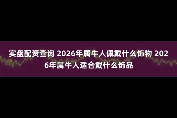 实盘配资查询 2026年属牛人佩戴什么饰物 2026年属牛人适合戴什么饰品