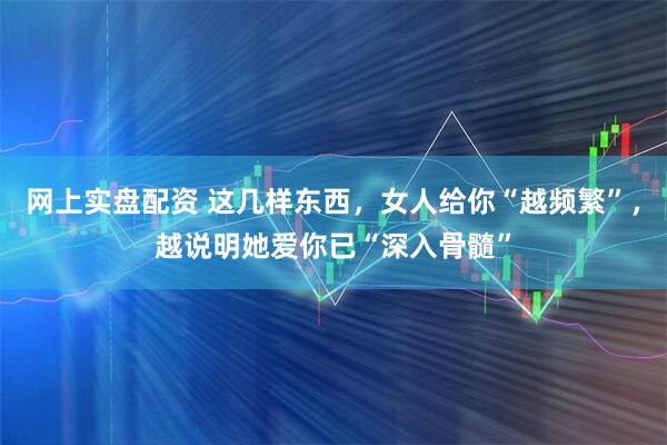 网上实盘配资 这几样东西，女人给你“越频繁”，越说明她爱你已“深入骨髓”