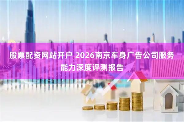 股票配资网站开户 2026南京车身广告公司服务能力深度评测报告