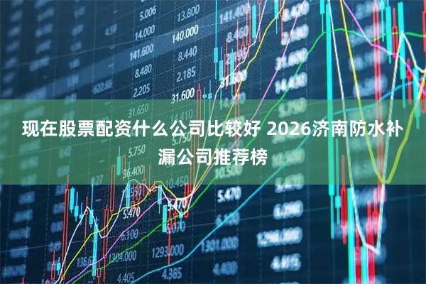现在股票配资什么公司比较好 2026济南防水补漏公司推荐榜