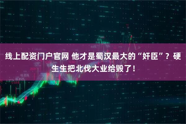 线上配资门户官网 他才是蜀汉最大的“奸臣”？硬生生把北伐大业给毁了！