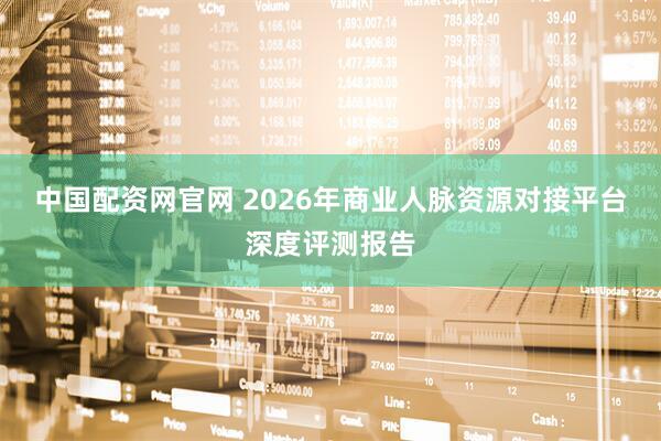 中国配资网官网 2026年商业人脉资源对接平台深度评测报告