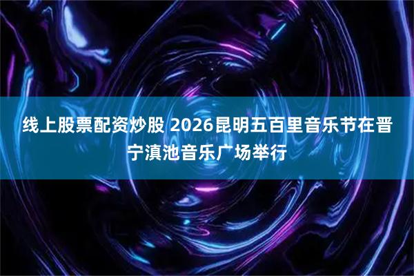 线上股票配资炒股 2026昆明五百里音乐节在晋宁滇池音乐广场举行
