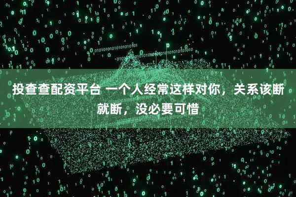 投查查配资平台 一个人经常这样对你，关系该断就断，没必要可惜