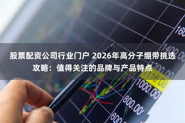 股票配资公司行业门户 2026年高分子绷带挑选攻略：值得关注的品牌与产品特点