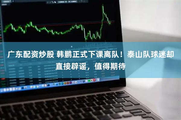 广东配资炒股 韩鹏正式下课离队！泰山队球迷却直接辟谣，值得期待