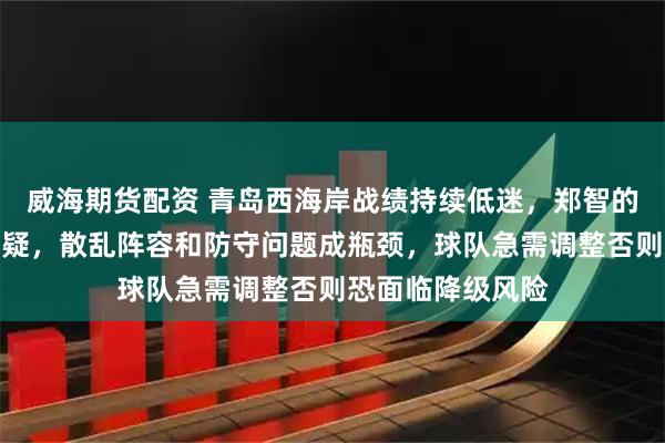 威海期货配资 青岛西海岸战绩持续低迷，郑智的用人战术让人质疑，散乱阵容和防守问题成瓶颈，球队急需调整否则恐面临降级风险