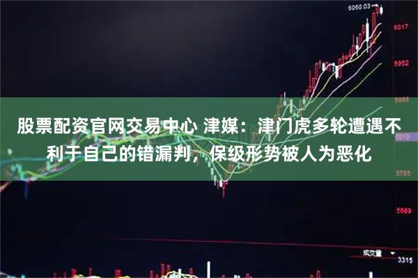 股票配资官网交易中心 津媒：津门虎多轮遭遇不利于自己的错漏判，保级形势被人为恶化