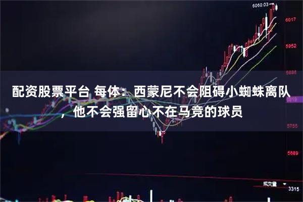 配资股票平台 每体：西蒙尼不会阻碍小蜘蛛离队，他不会强留心不在马竞的球员