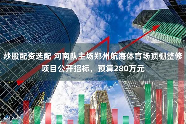 炒股配资选配 河南队主场郑州航海体育场顶棚整修项目公开招标，预算280万元