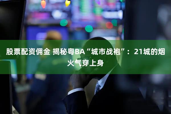 股票配资佣金 揭秘粤BA“城市战袍”：21城的烟火气穿上身
