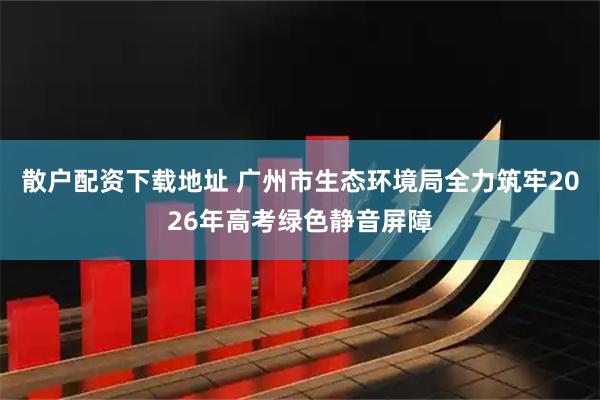 散户配资下载地址 广州市生态环境局全力筑牢2026年高考绿色静音屏障