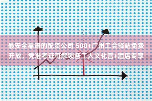 最安全靠谱的配资公司 500+广州工会驿站免费开放，凭准考证可解锁各工人文化宫+酒店专享