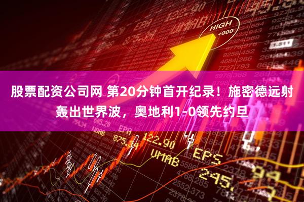 股票配资公司网 第20分钟首开纪录！施密德远射轰出世界波，奥地利1-0领先约旦
