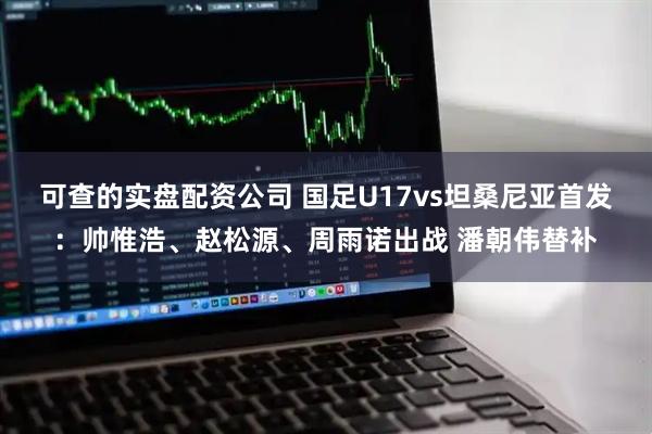 可查的实盘配资公司 国足U17vs坦桑尼亚首发：帅惟浩、赵松源、周雨诺出战 潘朝伟替补