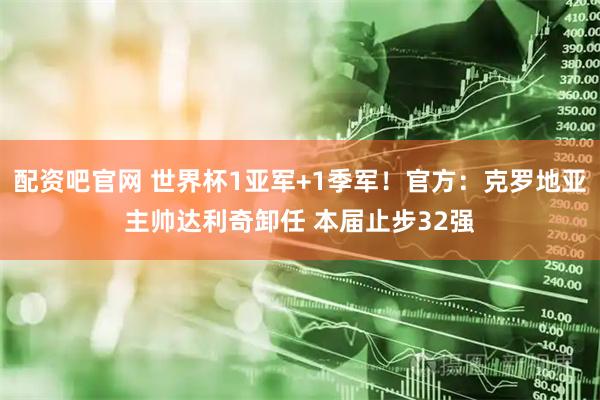 配资吧官网 世界杯1亚军+1季军！官方：克罗地亚主帅达利奇卸任 本届止步32强