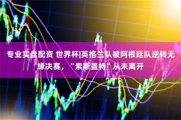 专业实盘配资 世界杯|英格兰队被阿根廷队逆转无缘决赛,“索斯盖特”从未离开