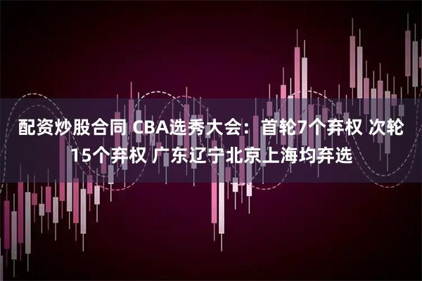 配资炒股合同 CBA选秀大会：首轮7个弃权 次轮15个弃权 广东辽宁北京上海均弃选