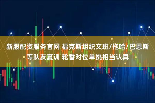 新股配资服务官网 福克斯组织文班/拖哈/巴恩斯等队友夏训 轮番对位单挑相当认真