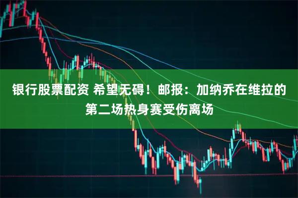 银行股票配资 希望无碍！邮报：加纳乔在维拉的第二场热身赛受伤离场