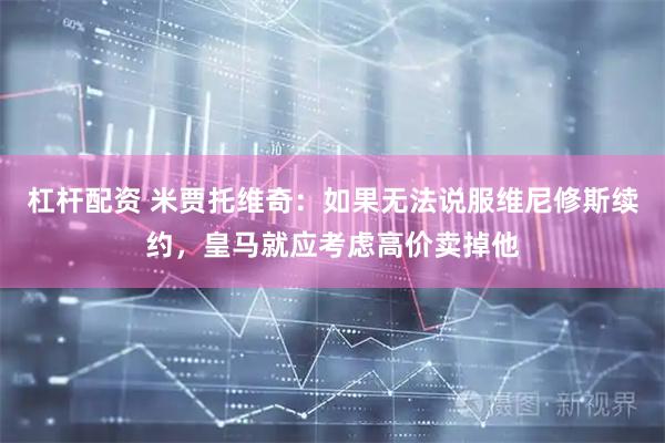 杠杆配资 米贾托维奇：如果无法说服维尼修斯续约，皇马就应考虑高价卖掉他