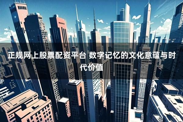 正规网上股票配资平台 数字记忆的文化意蕴与时代价值
